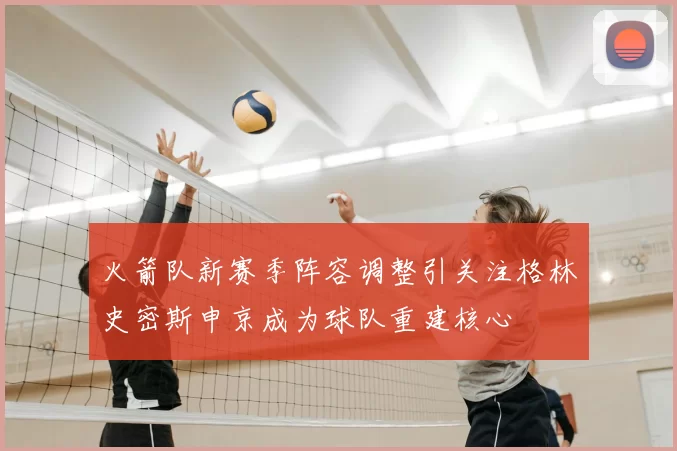 火箭队新赛季阵容调整引关注格林史密斯申京成为球队重建核心