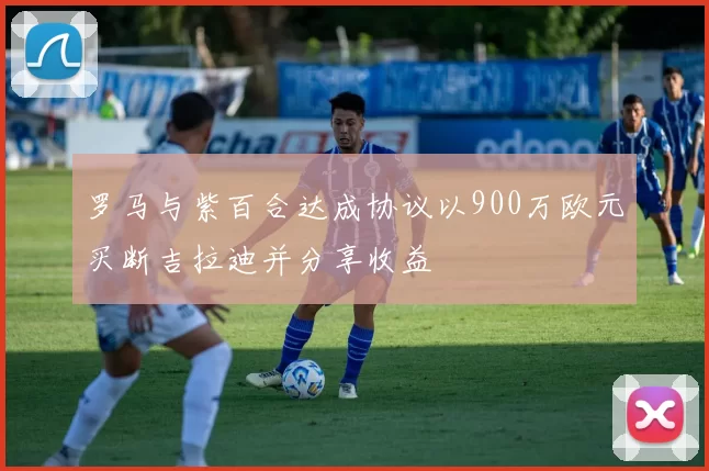 罗马与紫百合达成协议以900万欧元买断吉拉迪并分享收益