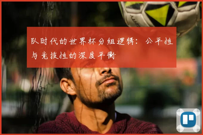 队时代的世界杯分组逻辑：公平性与竞技性的深度平衡