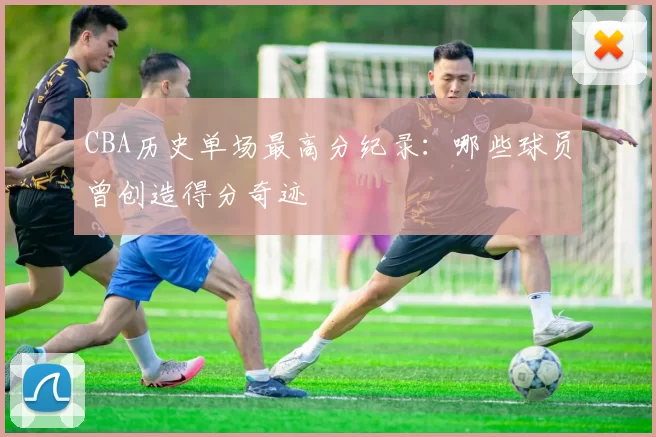 CBA历史单场最高分纪录:哪些球员曾创造得分奇迹