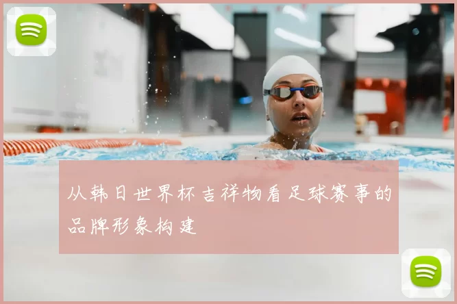 从韩日世界杯吉祥物看足球赛事的品牌形象构建
