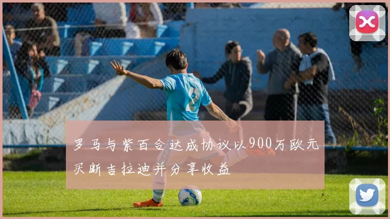 罗马与紫百合达成协议以900万欧元买断吉拉迪并分享收益