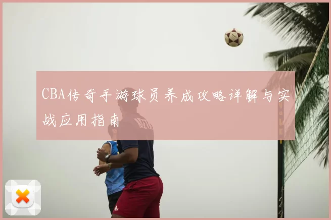 CBA传奇手游球员养成攻略详解与实战应用指南