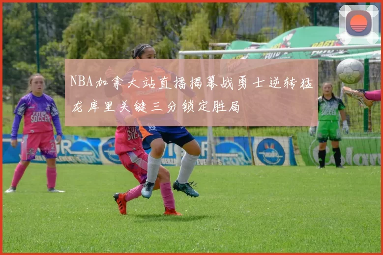 NBA加拿大站直播揭幕战勇士逆转猛龙库里关键三分锁定胜局