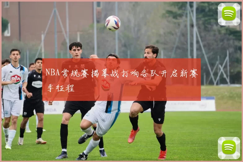 NBA常规赛揭幕战打响各队开启新赛季征程