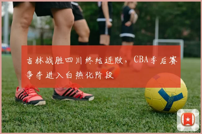 吉林战胜四川终结连败,CBA季后赛争夺进入白热化阶段
