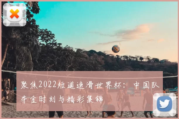 聚焦2022短道速滑世界杯：中国队夺金时刻与精彩集锦