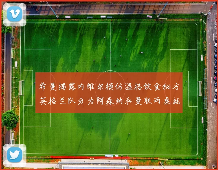 希曼揭露内维尔模仿温格饮食秘方英格兰队分为阿森纳和曼联两桌就餐