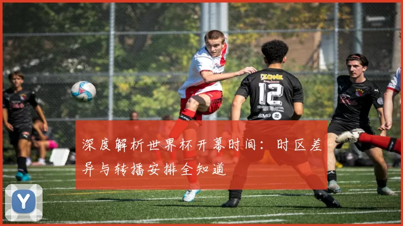 深度解析世界杯开幕时间：时区差异与转播安排全知道