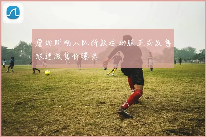 詹姆斯湖人队新款运动服正式发售球迷版售价曝光