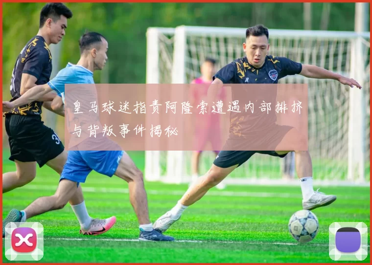 皇马球迷指责阿隆索遭遇内部排挤与背叛事件揭秘