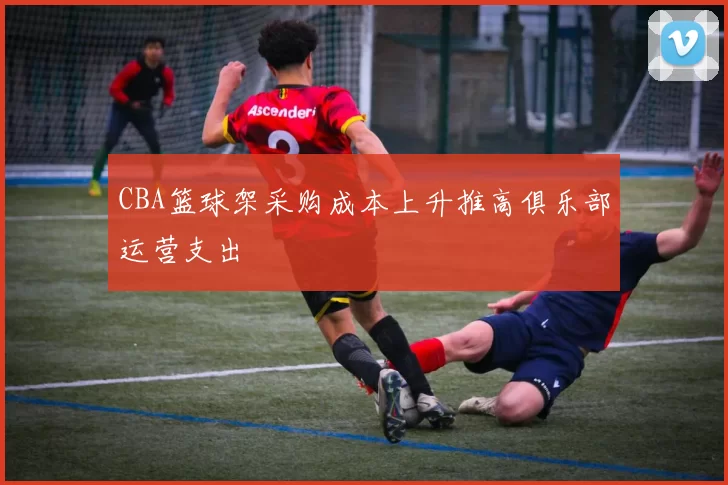 CBA篮球架采购成本上升推高俱乐部运营支出
