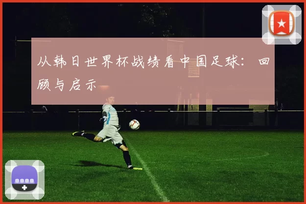 从韩日世界杯战绩看中国足球:回顾与启示
